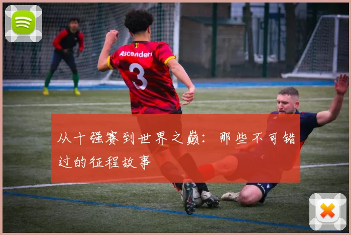 从十强赛到世界之巅：那些不可错过的征程故事