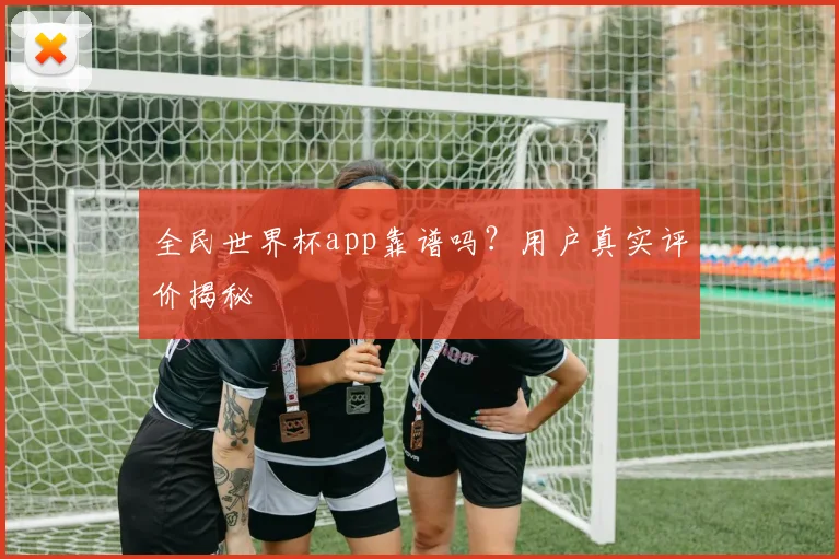 全民世界杯app靠谱吗？用户真实评价揭秘