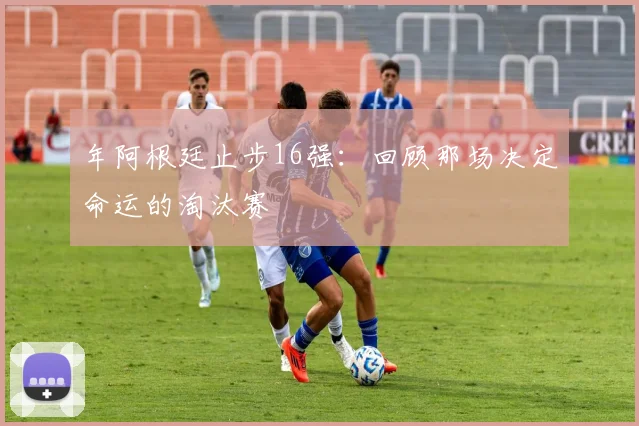 年阿根廷止步16强：回顾那场决定命运的淘汰赛