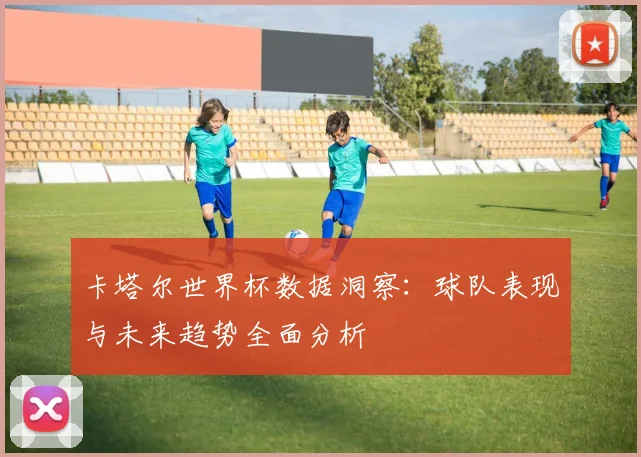 卡塔尔世界杯数据洞察：球队表现与未来趋势全面分析