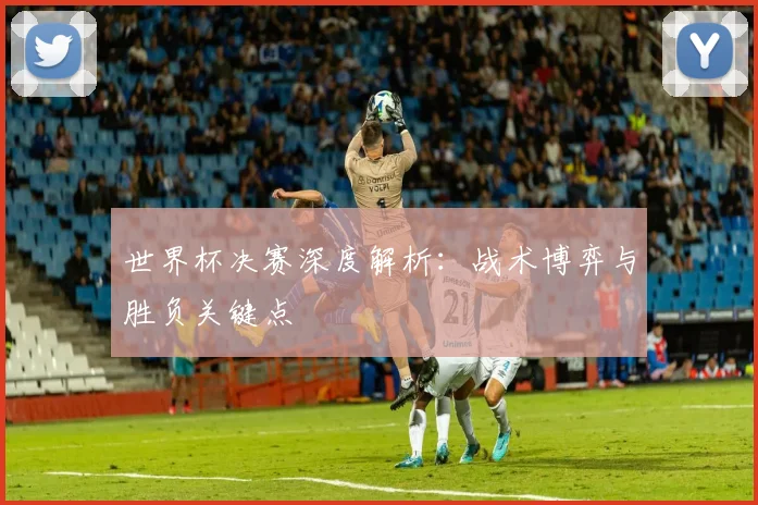 世界杯决赛深度解析：战术博弈与胜负关键点