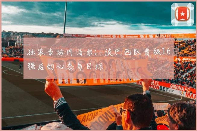 独家专访内马尔：谈巴西队晋级16强后的心态与目标