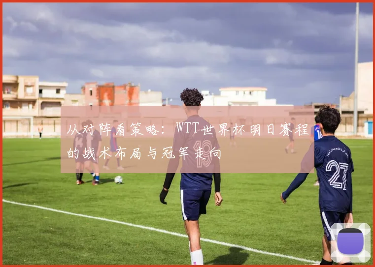 从对阵看策略：WTT世界杯明日赛程的战术布局与冠军走向